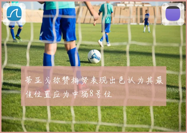 蒂亚戈称赞梅努表现出色认为其最佳位置应为中场8号位