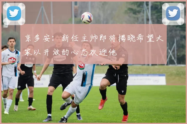 京多安：新任主帅即将揭晓希望大家以开放的心态欢迎他