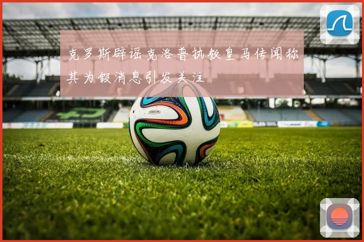 克罗斯辟谣克洛普执教皇马传闻称其为假消息引发关注