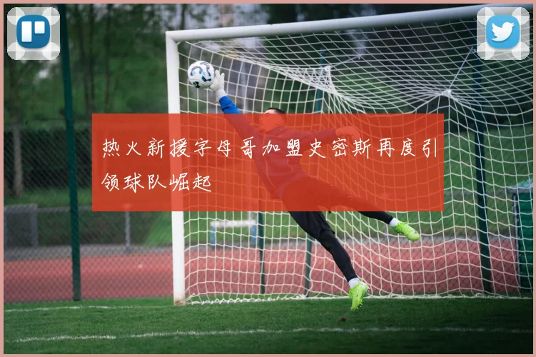 热火新援字母哥加盟史密斯再度引领球队崛起