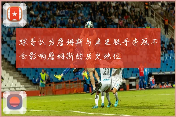球哥认为詹姆斯与库里联手夺冠不会影响詹姆斯的历史地位
