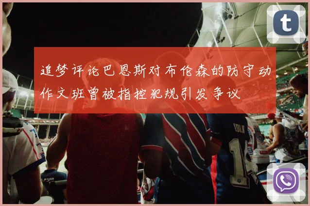 追梦评论巴恩斯对布伦森的防守动作文班曾被指控犯规引发争议