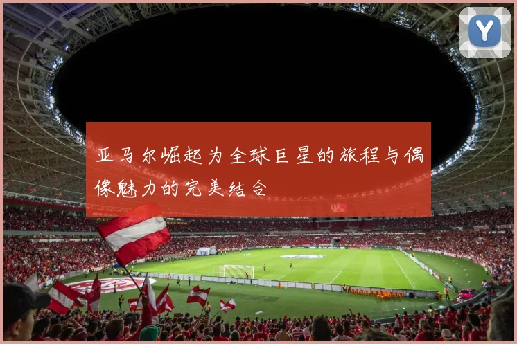 亚马尔崛起为全球巨星的旅程与偶像魅力的完美结合