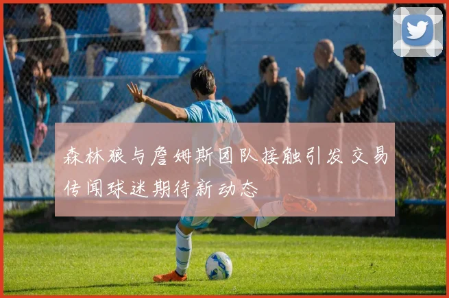 森林狼与詹姆斯团队接触引发交易传闻球迷期待新动态