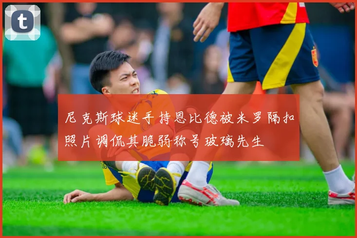 尼克斯球迷手持恩比德被米罗隔扣照片调侃其脆弱称号玻璃先生